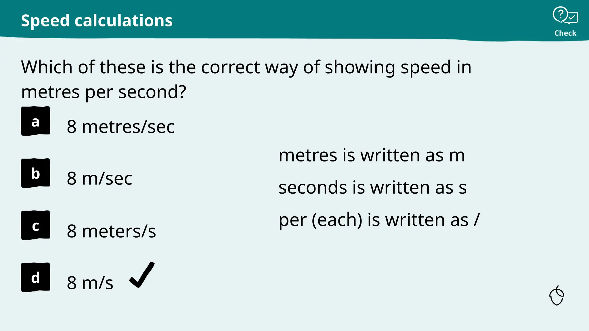 Check
a
b
c
d
Which of these is the correct way of showing speed in
metres per second?
Speed calculations
8 metres/sec
8 m/sec
8 meters/s
8 m/s
metres is written as m
seconds is written as s
per (each) is written as /
 