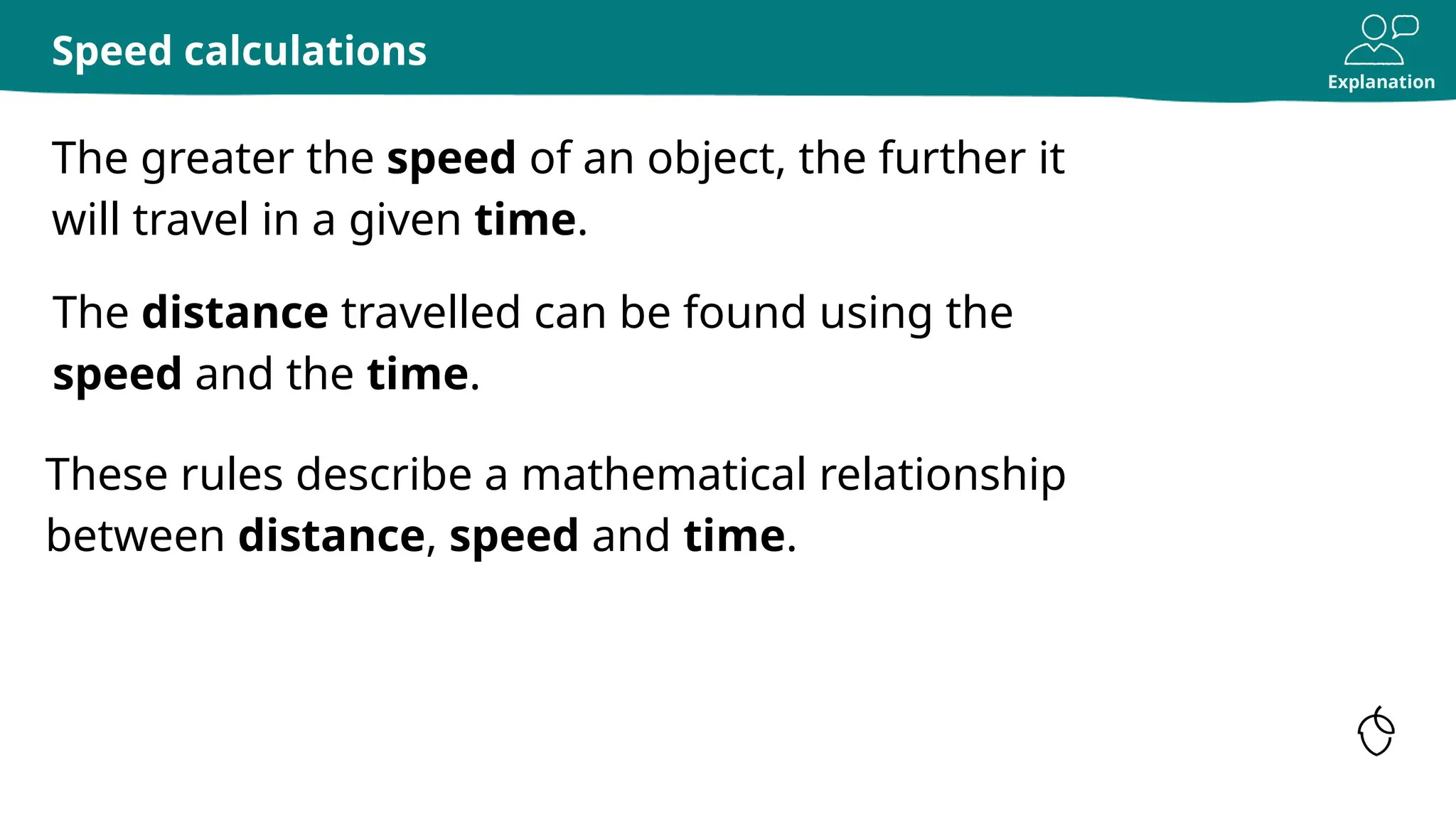 Explanation
The greater the speed of an object, the further it
will travel in a given time.
Speed calculations
The distance travelled can be found using the
speed and the time.
These rules describe a mathematical relationship
between distance, speed and time.
 