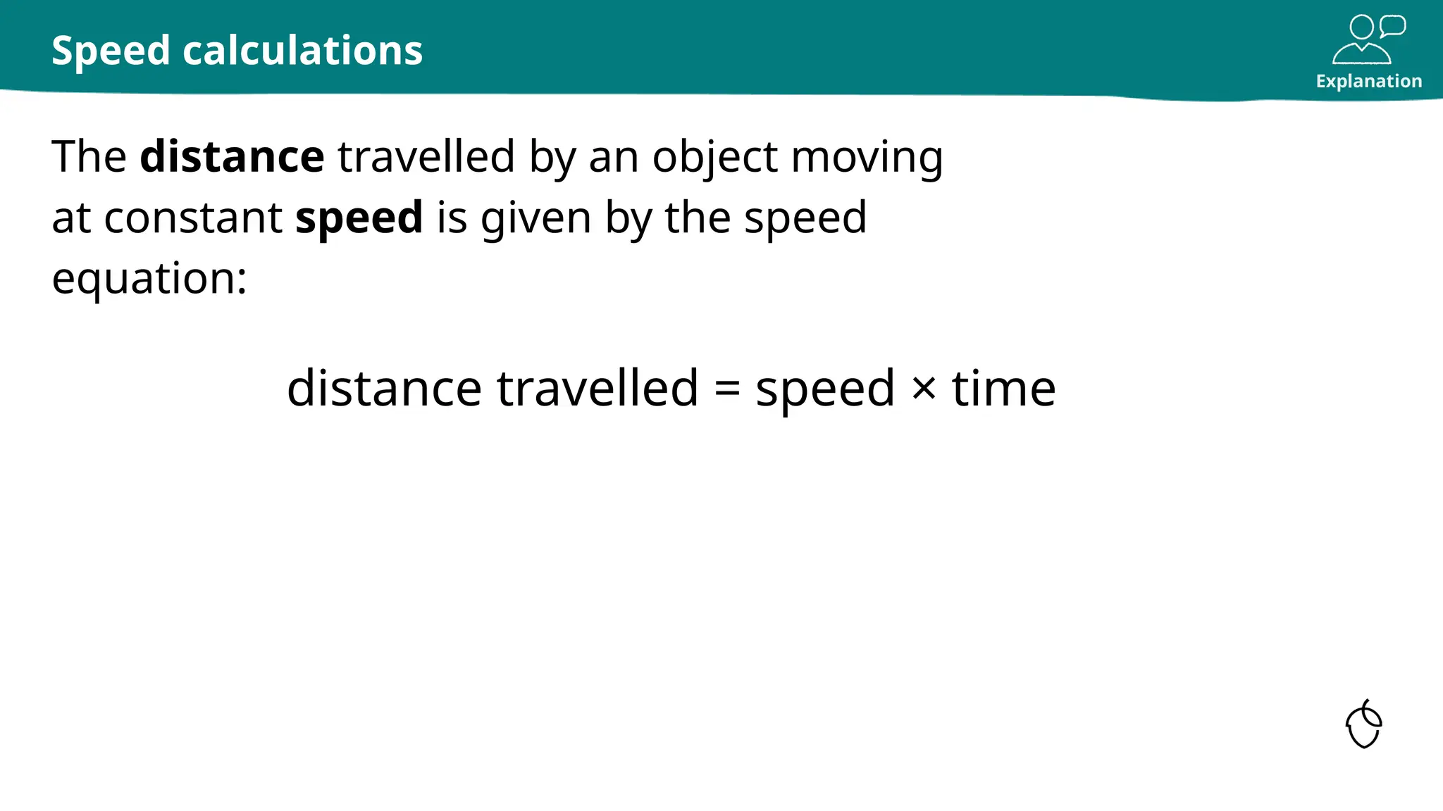 Explanation
The distance travelled by an object moving
at constant speed is given by the speed
equation:
Speed calculations
distance travelled = speed × time
 