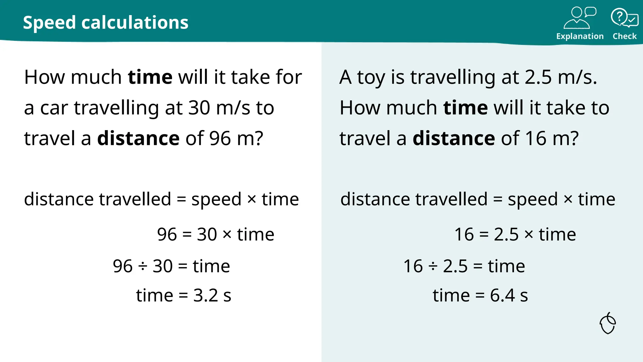 Explanation Check
How much time will it take for
a car travelling at 30 m/s to
travel a distance of 96 m?
A toy is travelling at 2.5 m/s.
How much time will it take to
travel a distance of 16 m?
Speed calculations
distance travelled = speed × time
96 = 30 × time
96 ÷ 30 = time
time = 3.2 s
distance travelled = speed × time
16 = 2.5 × time
16 ÷ 2.5 = time
time = 6.4 s
 