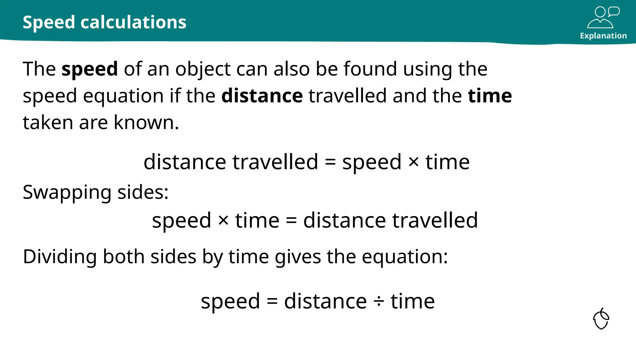 Explanation
The speed of an object can also be found using the
speed equation if the distance travelled and the time
taken are known.
Speed calculations
distance travelled = speed × time
Swapping sides:
speed = distance ÷ time
speed × time = distance travelled
Dividing both sides by time gives the equation:
 