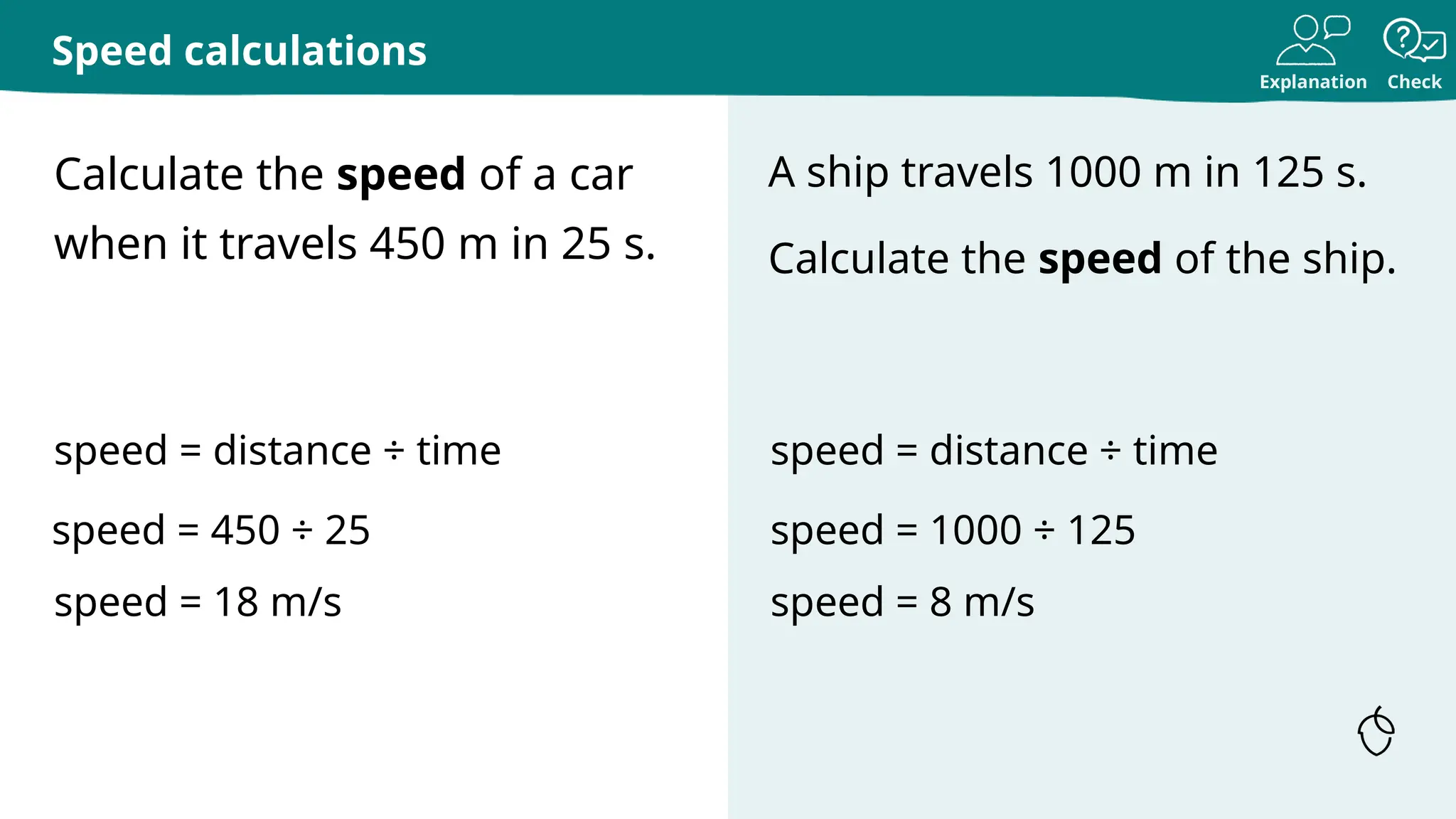 Explanation Check
Calculate the speed of a car
when it travels 450 m in 25 s.
A ship travels 1000 m in 125 s.
Calculate the speed of the ship.
Speed calculations
speed = distance ÷ time
speed = 450 ÷ 25
speed = 18 m/s
speed = distance ÷ time
speed = 1000 ÷ 125
speed = 8 m/s
 