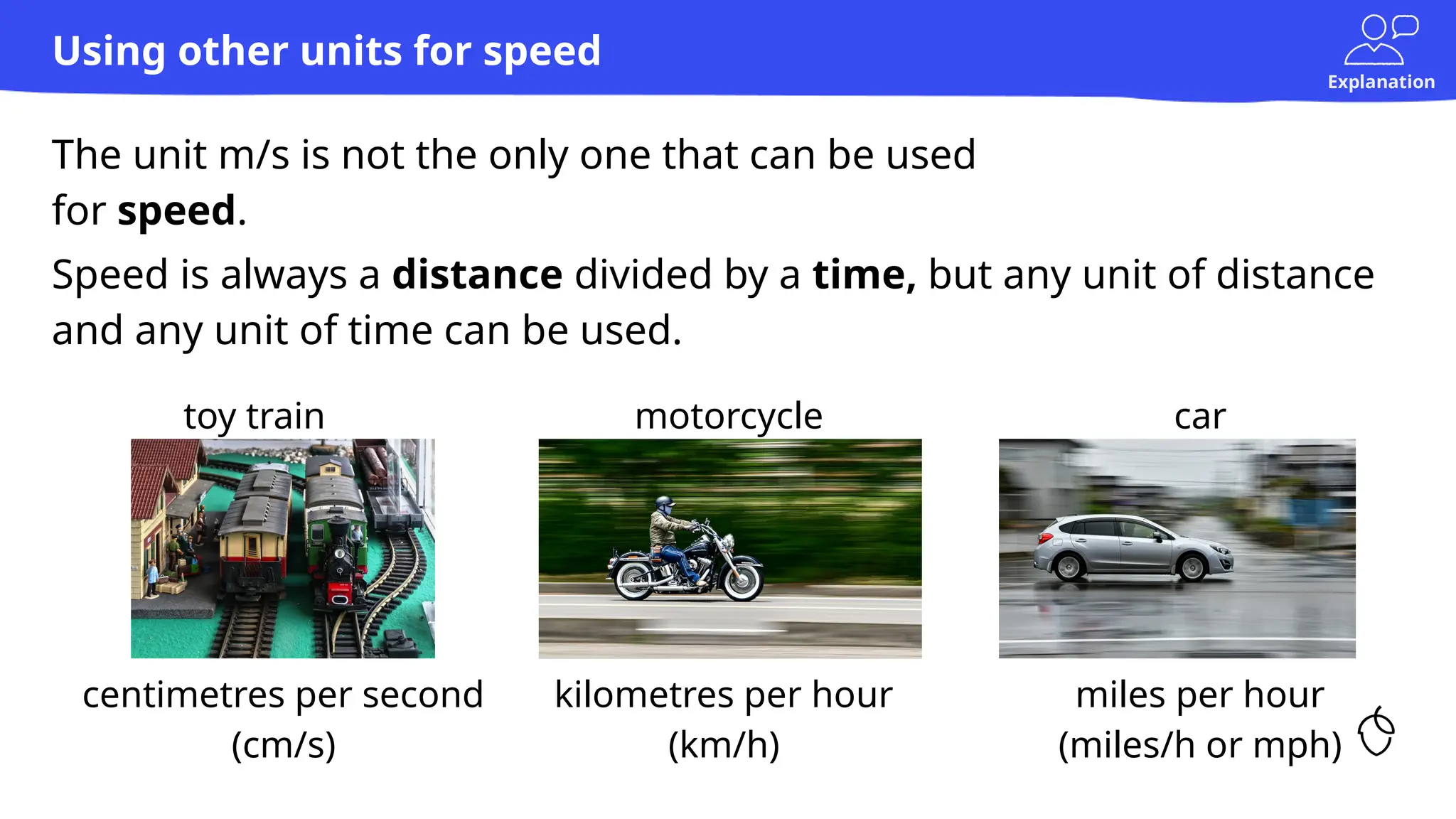 Explanation
The unit m/s is not the only one that can be used
for speed.
Using other units for speed
centimetres per second
(cm/s)
kilometres per hour
(km/h)
miles per hour
(miles/h or mph)
Speed is always a distance divided by a time, but any unit of distance
and any unit of time can be used.
toy train motorcycle car
 