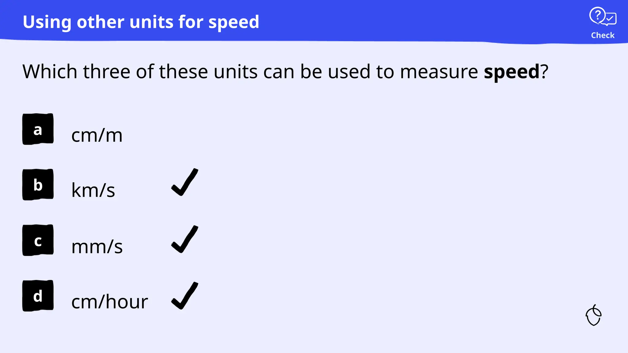 Check
a
b
c
d
Which three of these units can be used to measure speed?
Using other units for speed
cm/m
km/s
mm/s
cm/hour
 