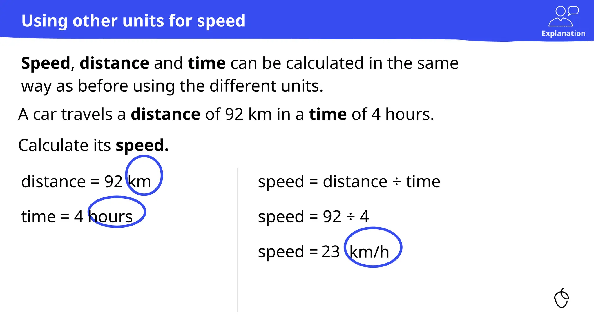 Explanation
A car travels a distance of 92 km in a time of 4 hours.
Calculate its speed.
distance = 92 km
Speed, distance and time can be calculated in the same
way as before using the different units.
Using other units for speed
speed = distance ÷ time
speed = 92 ÷ 4
speed = 23 km/h
time = 4 hours
 