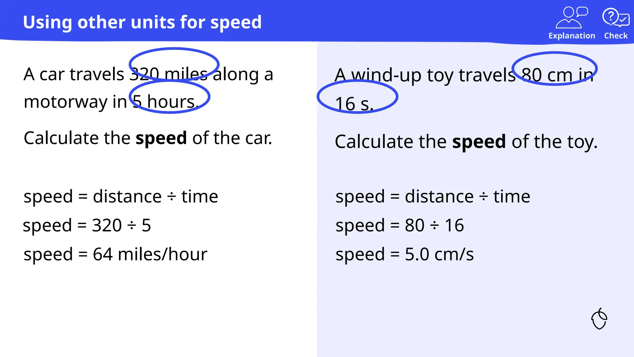 Explanation Check
A car travels 320 miles along a
motorway in 5 hours.
Calculate the speed of the car.
A wind-up toy travels 80 cm in
16 s.
Calculate the speed of the toy.
speed = distance ÷ time
speed = 320 ÷ 5
speed = 64 miles/hour
speed = distance ÷ time
speed = 80 ÷ 16
speed = 5.0 cm/s
Using other units for speed
 