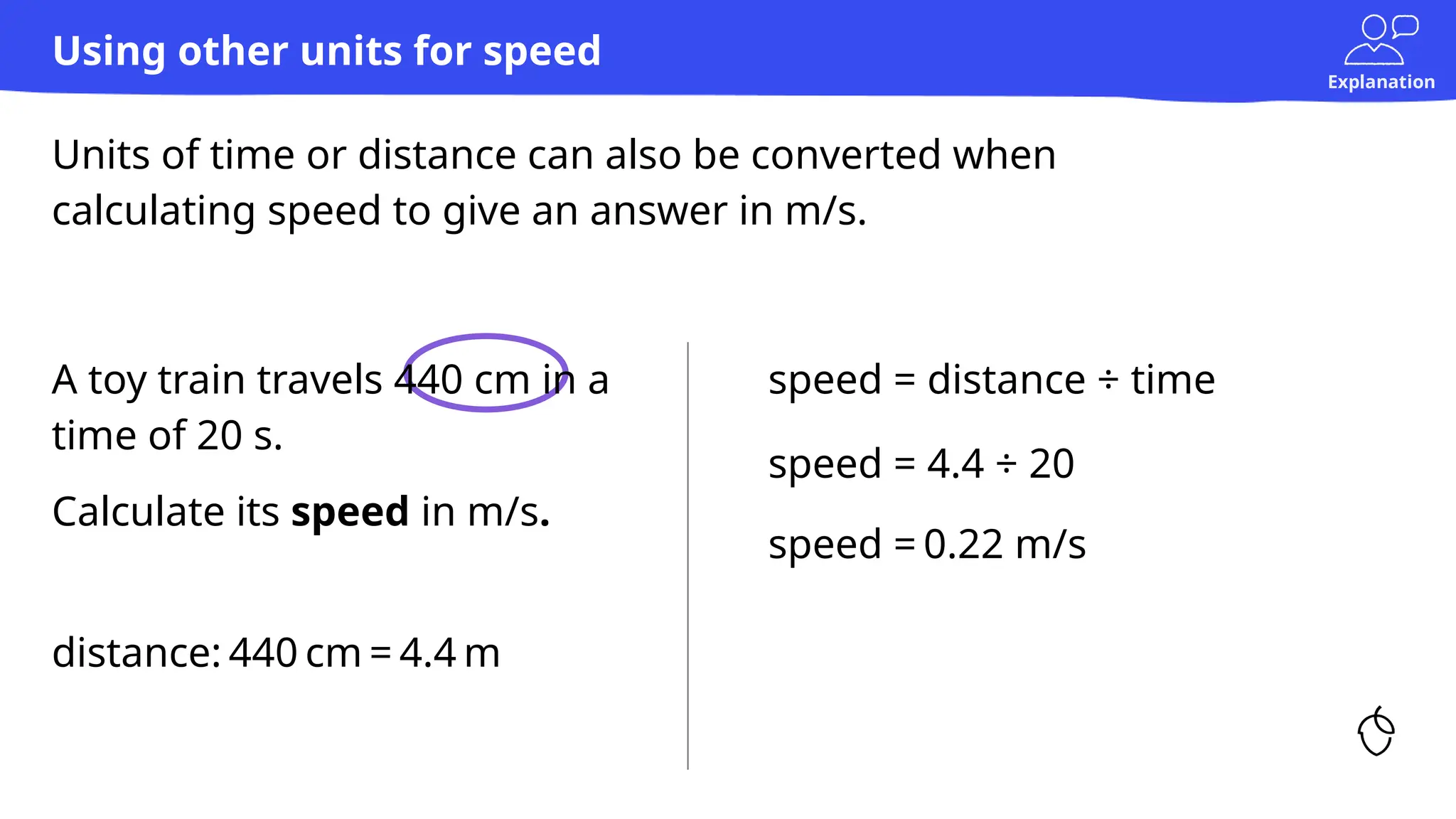 Explanation
Units of time or distance can also be converted when
calculating speed to give an answer in m/s.
Using other units for speed
speed = distance ÷ time
speed = 4.4 ÷ 20
A toy train travels 440 cm in a
time of 20 s.
Calculate its speed in m/s.
speed = 0.22 m/s
distance: 440 cm = 4.4 m
 