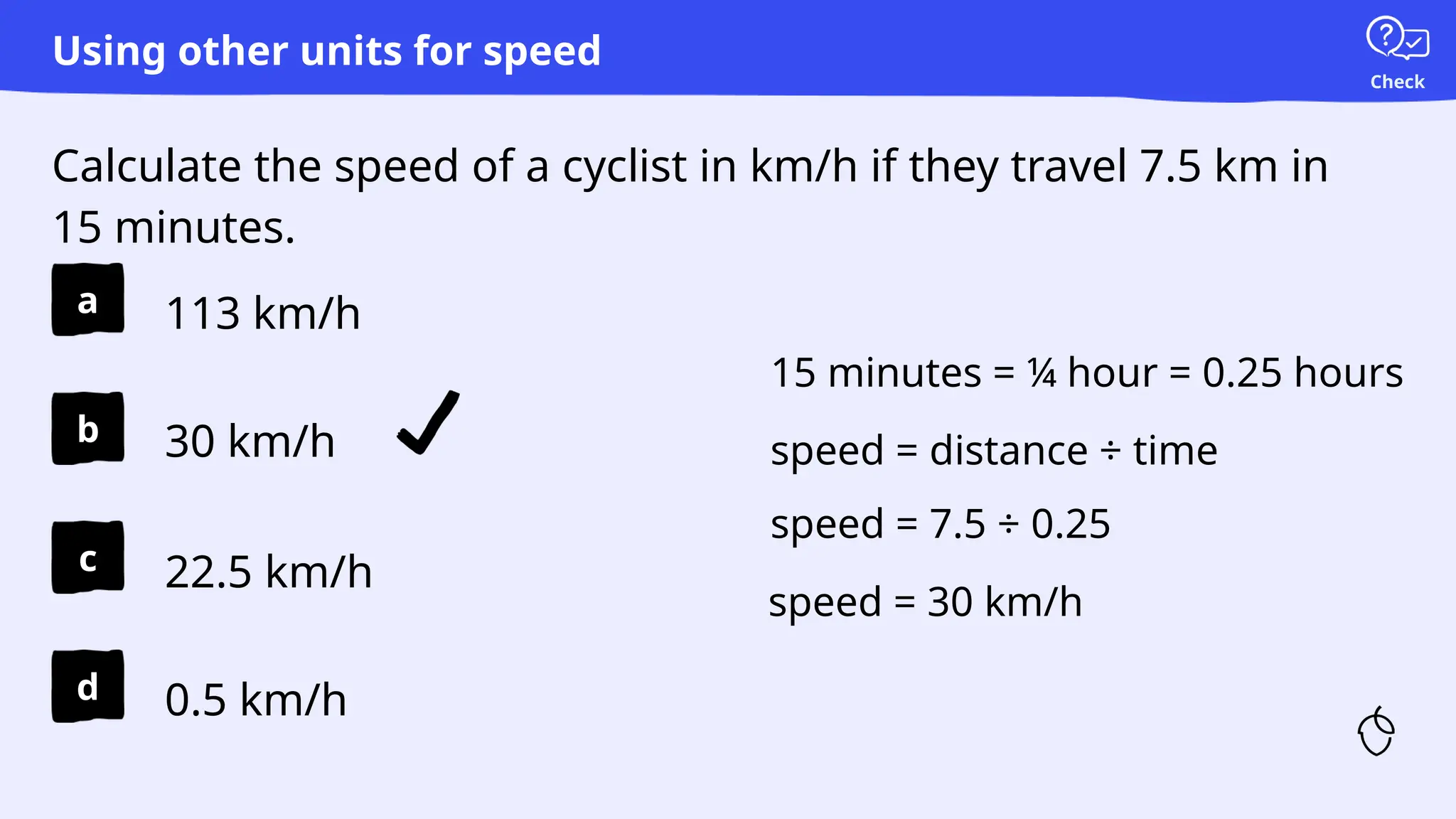 Check
a
b
c
d
Calculate the speed of a cyclist in km/h if they travel 7.5 km in
15 minutes.
Using other units for speed
113 km/h
30 km/h
22.5 km/h
0.5 km/h
speed = distance ÷ time
speed = 7.5 ÷ 0.25
speed = 30 km/h
15 minutes = ¼ hour = 0.25 hours
 