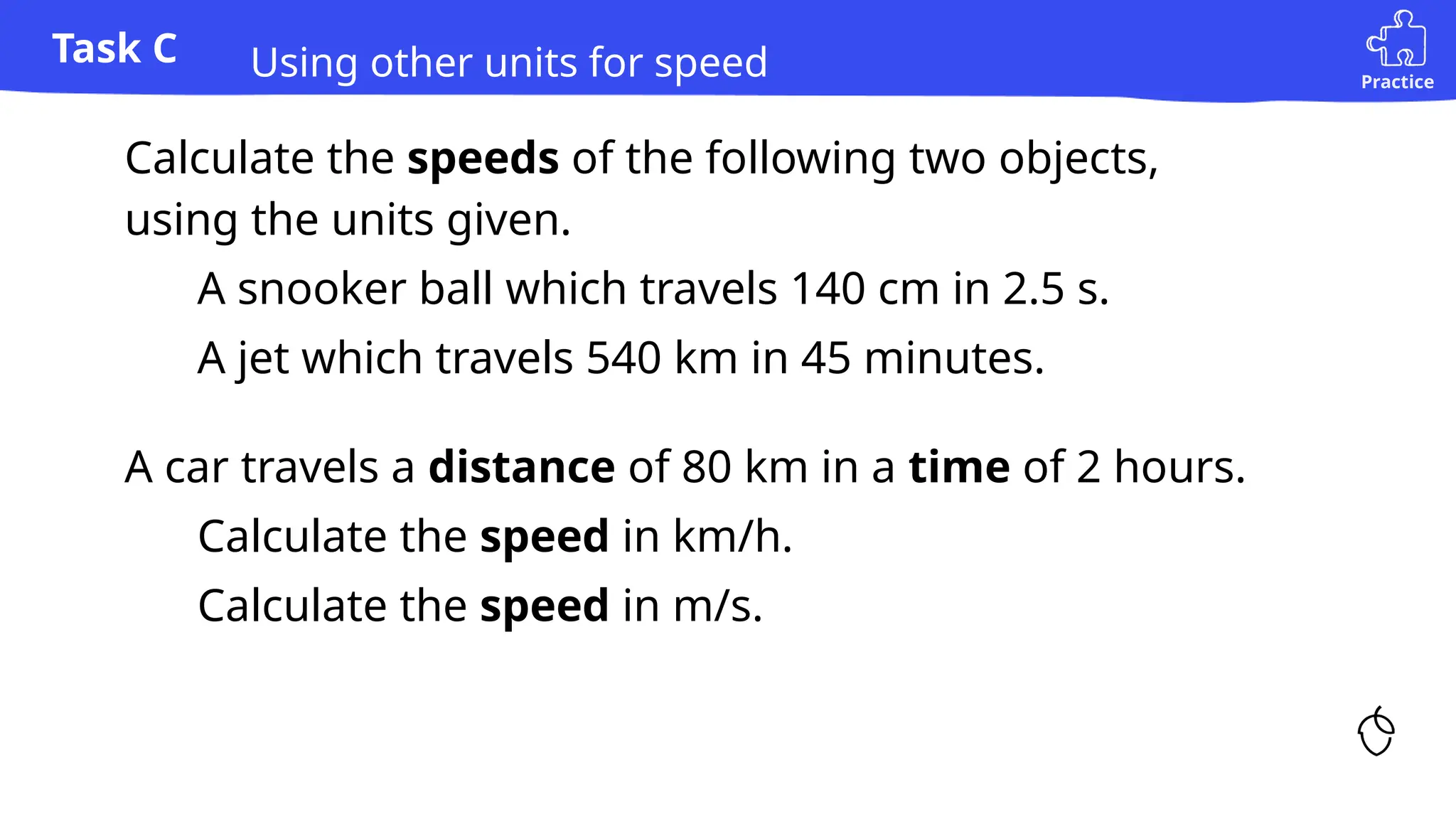 Practice
Task C
1) Calculate the speeds of the following two objects,
using the units given.
a) A snooker ball which travels 140 cm in 2.5 s.
b) A jet which travels 540 km in 45 minutes.
Using other units for speed
2) A car travels a distance of 80 km in a time of 2 hours.
a) Calculate the speed in km/h.
b) Calculate the speed in m/s.
 