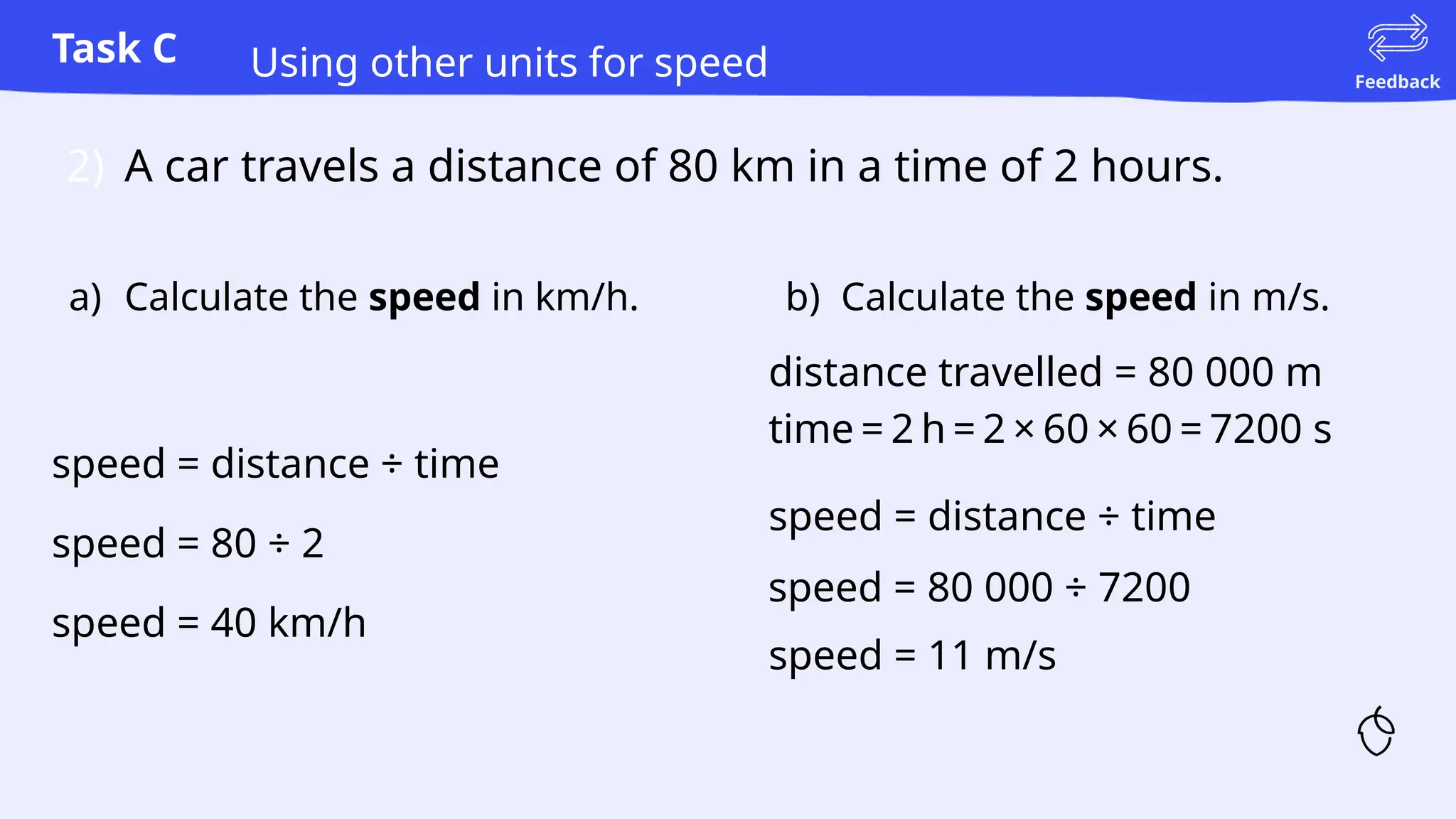 Task C
Feedback
Using other units for speed
2) A car travels a distance of 80 km in a time of 2 hours.
speed = distance ÷ time
speed = 80 ÷ 2
speed = 40 km/h
speed = distance ÷ time
speed = 80 000 ÷ 7200
speed = 11 m/s
b) Calculate the speed in m/s.
a) Calculate the speed in km/h.
distance travelled = 80 000 m
time = 2 h = 2 × 60 × 60 = 7200 s
 