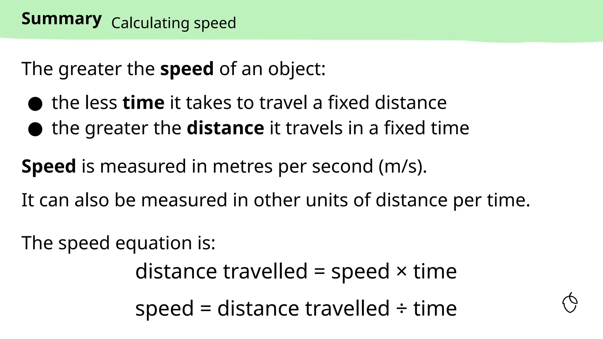 Summary
The greater the speed of an object:
● the less time it takes to travel a fixed distance
● the greater the distance it travels in a fixed time
Calculating speed
The speed equation is:
distance travelled = speed × time
speed = distance travelled ÷ time
Speed is measured in metres per second (m/s).
It can also be measured in other units of distance per time.
 