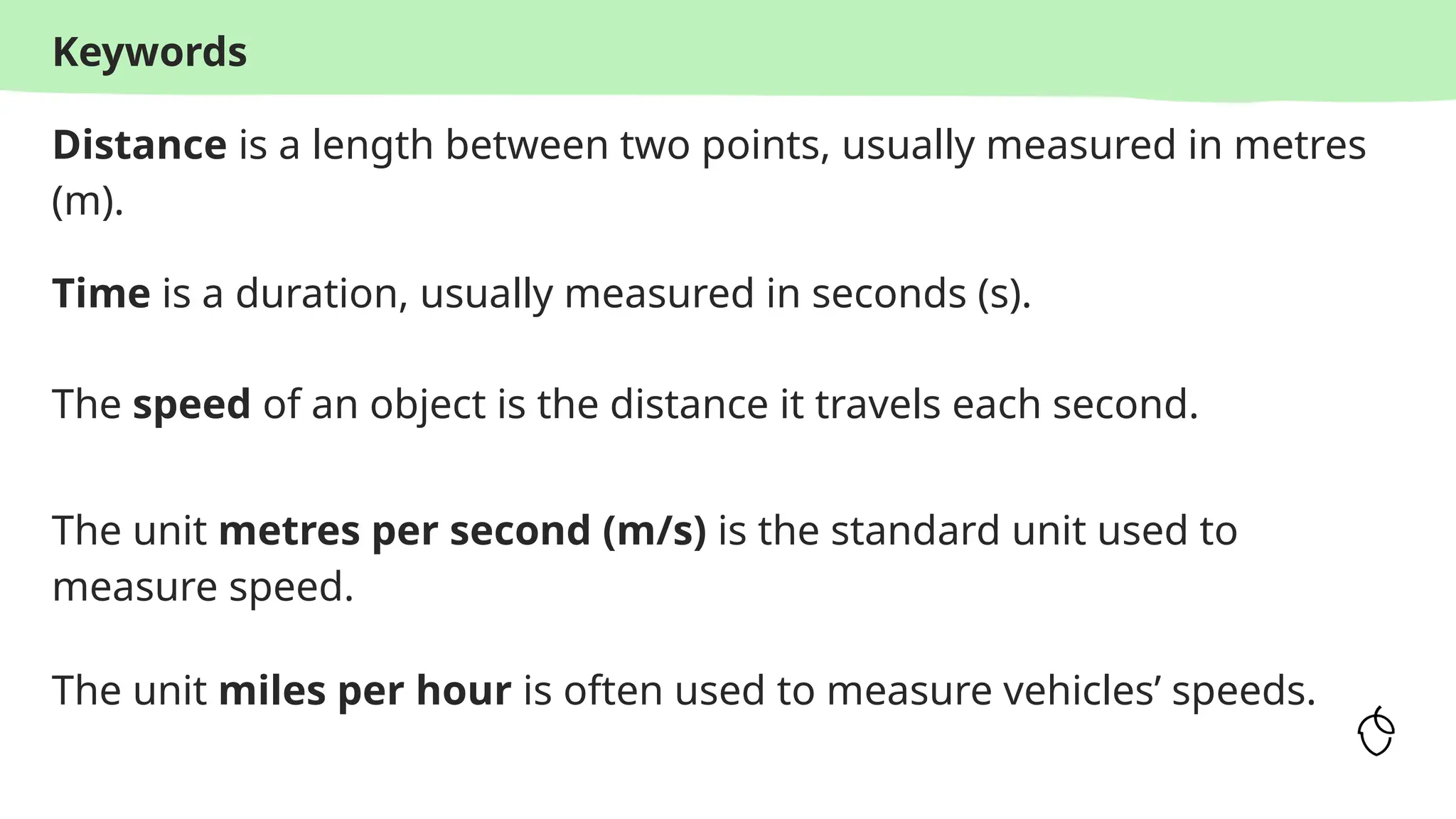 Keywords
Distance is a length between two points, usually measured in metres
(m).
Time is a duration, usually measured in seconds (s).
The speed of an object is the distance it travels each second.
The unit metres per second (m/s) is the standard unit used to
measure speed.
The unit miles per hour is often used to measure vehicles’ speeds.
 