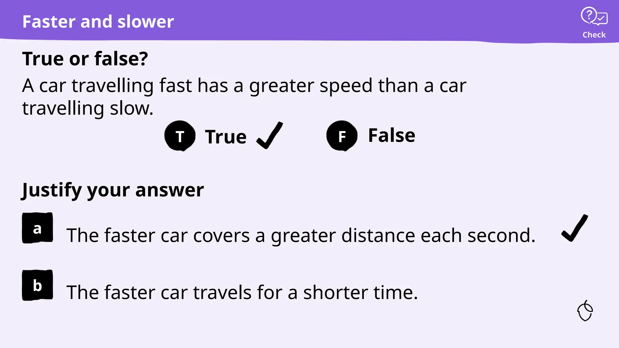 True False
Justify your answer
True or false?
T F
Check
a
b
The faster car covers a greater distance each second.
A car travelling fast has a greater speed than a car
travelling slow.
The faster car travels for a shorter time.
Faster and slower
 
