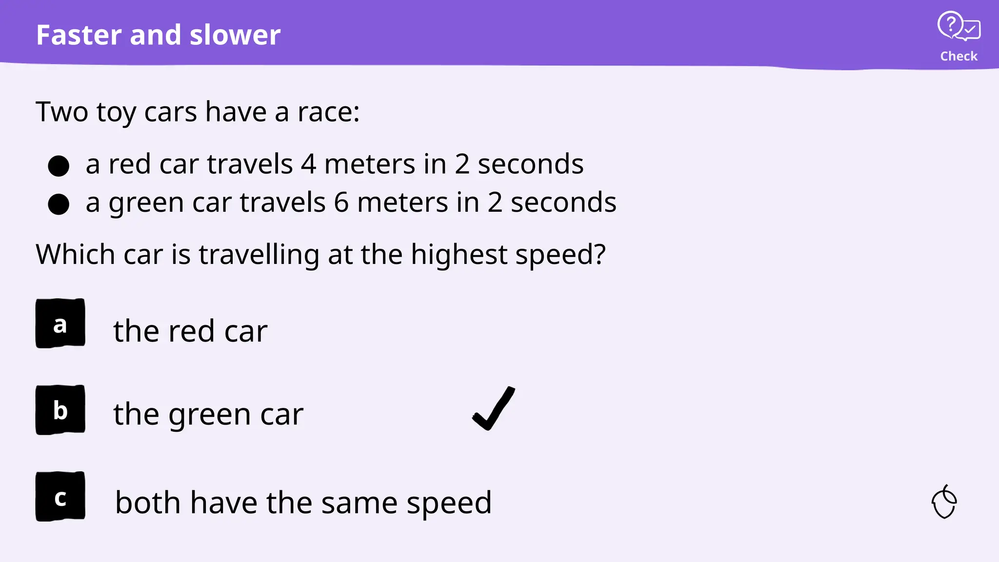 Check
Faster and slower
Two toy cars have a race:
● a red car travels 4 meters in 2 seconds
● a green car travels 6 meters in 2 seconds
Which car is travelling at the highest speed?
the red car
the green car
both have the same speed
a
b
c
 