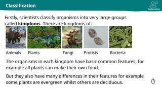 Explanation
Classification
Animals
The organisms in each kingdom have basic common features, for
example all plants can make their own food.
But they also have many differences in their features for example
some plants are evergreen whilst others are deciduous.
Plants Fungi Bacteria
Firstly, scientists classify organisms into very large groups
called kingdoms. There are kingdoms of:
Protists
 