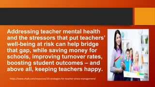 Addressing teacher mental health
and the stressors that put teachers’
well-being at risk can help bridge
that gap, while saving money for
schools, improving turnover rates,
boosting student outcomes – and
above all, keeping teachers happy.
https://www.chalk.com/resources/10-strategies-for-teacher-stress-management/
 