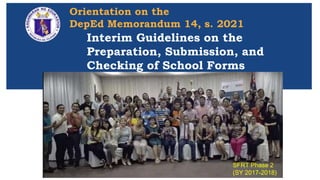 Orientation on the
DepEd Memorandum 14, s. 2021
08 April 2021
Interim Guidelines on the
Preparation, Submission, and
Checking of School Forms
Interim Guidelines on the
Preparation, Submission, and
Checking of School Forms
SFRT Phase 2
(SY 2017-2018)
 
