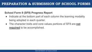 PREPARATION & SUBMISSION OF SCHOOL FORMS
DEPARTMENT OF EDUCATION
School Form 9 (SF9) Progress Report
● Indicate at the bottom part of each column the learning modality
being adopted in each quarter.
● The character traits and core values portions of SF9 are not
required to be accomplished.
 