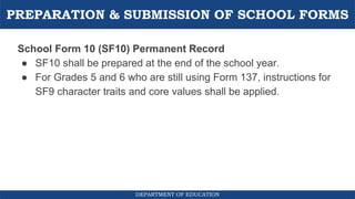 PREPARATION & SUBMISSION OF SCHOOL FORMS
DEPARTMENT OF EDUCATION
School Form 10 (SF10) Permanent Record
● SF10 shall be prepared at the end of the school year.
● For Grades 5 and 6 who are still using Form 137, instructions for
SF9 character traits and core values shall be applied.
 