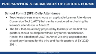 PREPARATION & SUBMISSION OF SCHOOL FORMS
DEPARTMENT OF EDUCATION
School Form 2 (SF2) Daily Attendance
● Teachers/advisers may choose an applicable Learner Attendance
Conversion Tool (LACT) that can be considered in checking the
learner’s attendance in Annex 2.
● The SF2 that are already prepared by teachers for the first two
quarters should be adopted without any further modification.
Hence, the adoption of LACT in Annex 2 is only applicable and
should only be used for the third and fourth quarters of SY 2020-
2021.
 