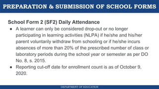 PREPARATION & SUBMISSION OF SCHOOL FORMS
DEPARTMENT OF EDUCATION
School Form 2 (SF2) Daily Attendance
● A learner can only be considered drop-out or no longer
participating in learning activities (NLPA) if he/she and his/her
parent voluntarily withdraw from schooling or if he/she incurs
absences of more than 20% of the prescribed number of class or
laboratory periods during the school year or semester as per DO
No. 8, s. 2015.
● Reporting cut-off date for enrollment count is as of October 9,
2020.
 
