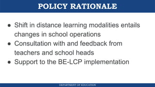 POLICY RATIONALE
DEPARTMENT OF EDUCATION
● Shift in distance learning modalities entails
changes in school operations
● Consultation with and feedback from
teachers and school heads
● Support to the BE-LCP implementation
 