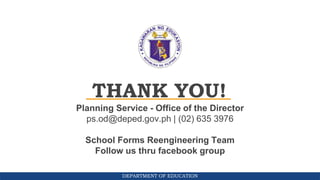 DEPARTMENT OF EDUCATION
THANK YOU!
Planning Service - Office of the Director
ps.od@deped.gov.ph | (02) 635 3976
School Forms Reengineering Team
Follow us thru facebook group
 