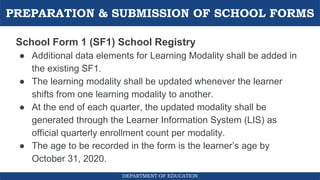 PREPARATION & SUBMISSION OF SCHOOL FORMS
DEPARTMENT OF EDUCATION
School Form 1 (SF1) School Registry
● Additional data elements for Learning Modality shall be added in
the existing SF1.
● The learning modality shall be updated whenever the learner
shifts from one learning modality to another.
● At the end of each quarter, the updated modality shall be
generated through the Learner Information System (LIS) as
official quarterly enrollment count per modality.
● The age to be recorded in the form is the learner’s age by
October 31, 2020.
 