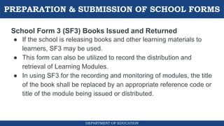 PREPARATION & SUBMISSION OF SCHOOL FORMS
DEPARTMENT OF EDUCATION
School Form 3 (SF3) Books Issued and Returned
● If the school is releasing books and other learning materials to
learners, SF3 may be used.
● This form can also be utilized to record the distribution and
retrieval of Learning Modules.
● In using SF3 for the recording and monitoring of modules, the title
of the book shall be replaced by an appropriate reference code or
title of the module being issued or distributed.
 