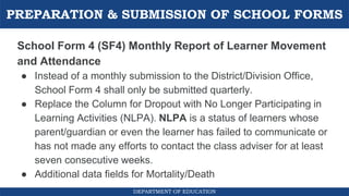 PREPARATION & SUBMISSION OF SCHOOL FORMS
DEPARTMENT OF EDUCATION
School Form 4 (SF4) Monthly Report of Learner Movement
and Attendance
● Instead of a monthly submission to the District/Division Office,
School Form 4 shall only be submitted quarterly.
● Replace the Column for Dropout with No Longer Participating in
Learning Activities (NLPA). NLPA is a status of learners whose
parent/guardian or even the learner has failed to communicate or
has not made any efforts to contact the class adviser for at least
seven consecutive weeks.
● Additional data fields for Mortality/Death
 