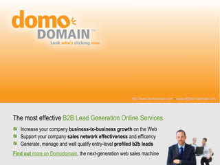 http://www.domodomain.com – support@domodomain.com




The most effective B2B Lead Generation Online Services
   Increase your company business-to-business growth on the Web
   Support your company sales network effectiveness and efficency
   Generate, manage and well qualify entry-level profiled b2b leads
Find out more on Domodomain, the next-generation web sales machine
 