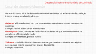 De acordo com o local de desenvolvimento dos embriões, os animais com fecundação
interna podem ser classificados em:
Local de desenvolvimento
Ovíparos: a fêmea elimina o ovo, que se desenvolve no meio externo com suas reservas
nutritivas.
Exemplo: répteis, aves e vários invertebrados.
Desenvolvimento embrionário dos animais
Ovovivíparos: o ovo com casca é retido dentro da fêmea até que o desenvolvimento se
complete e o filhote saia formado.
Exemplo: invertebrados, peixes e répteis.
Vivíparos: o embrião absorve diretamente do sangue materno o alimento e o oxigênio
necessários e elimina suas excretas através da placenta.
Exemplo: mamíferos.
 