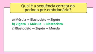 Qual é a sequência correta do
período pré-embrionário?
a) Mórula Blastocisto Zigoto
→ →
b) Zigoto Mórula Blastocisto
→ →
c) Blastocisto Zigoto Mórula
→ →
 