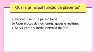 a) Produzir sangue para o bebê
b) Fazer trocas de nutrientes, gases e resíduos
c) Servir como sistema nervoso do feto
Qual a principal função da placenta?
 