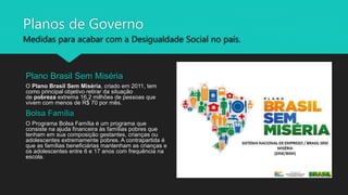 Planos de Governo
Medidas para acabar com a Desigualdade Social no país.
Plano Brasil Sem Miséria
O Plano Brasil Sem Miséria, criado em 2011, tem
como principal objetivo retirar da situação
de pobreza extrema 16,2 milhões de pessoas que
vivem com menos de R$ 70 por mês.
Bolsa Família
O Programa Bolsa Família é um programa que
consiste na ajuda financeira às famílias pobres que
tenham em sua composição gestantes, crianças ou
adolescentes extremamente pobres. A contrapartida é
que as famílias beneficiárias mantenham as crianças e
os adolescentes entre 6 e 17 anos com frequência na
escola.
 
