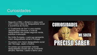 Curiosidades
• Segundo a ONU, o Brasil é o oitavo país
com o maior índice de desigualdade social
e econômica do mundo.
• O "Coeficiente de Gini" é uma medida
utilizada para mensurar o nível de
desigualdade dos países segundo renda,
pobreza e educação.
• Na União Europeia, o país que apresenta
maior desigualdade social é Portugal.
• Os países com menor desigualdade social
são: Noruega, Japão e Suécia.
• Os países que apresentam maiores
desigualdades sociais são do continente
africano: Namíbia, Lesoto e Serra Leoa.
 