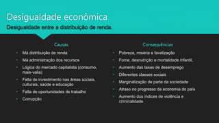 Desigualdade econômica
Desigualdade entre a distribuição de renda.
Causas Consequências
• Pobreza, miséria e favelização
• Fome, desnutrição e mortalidade infantil,
• Aumento das taxas de desemprego
• Diferentes classes sociais
• Marginalização de parte da sociedade
• Atraso no progresso da economia do país
• Aumento dos índices de violência e
criminalidade
• Má distribuição de renda
• Má administração dos recursos
• Lógica do mercado capitalista (consumo,
mais-valia)
• Falta de investimento nas áreas sociais,
culturais, saúde e educação
• Falta de oportunidades de trabalho
• Corrupção
 