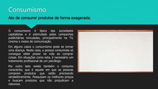 Consumismo
Ato de consumir produtos de forma exagerada.
O consumismo é típico das sociedades
capitalistas e é estimulado pelas campanhas
publicitárias vinculadas, principalmente na TV,
cinema e meios de comunicação.
Em alguns casos o consumismo pode se tornar
uma doença. Neste caso, a pessoa consumista só
consegue obter prazer na vida ao comprar
coisas. Em situações como esta, é necessário um
tratamento profissional de um psicólogo.
Por outro lado existe também o consumo
consciente, que é aquele em que as pessoas
compram produtos que estão precisando
verdadeiramente. Pesquisam os melhores preços
e buscam produtos que não prejudicam a
natureza.
 
