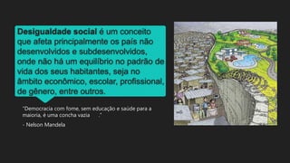 Desigualdade social é um conceito
que afeta principalmente os país não
desenvolvidos e subdesenvolvidos,
onde não há um equilíbrio no padrão de
vida dos seus habitantes, seja no
âmbito econômico, escolar, profissional,
de gênero, entre outros.
“Democracia com fome, sem educação e saúde para a
maioria, é uma concha vazia .”
- Nelson Mandela
 