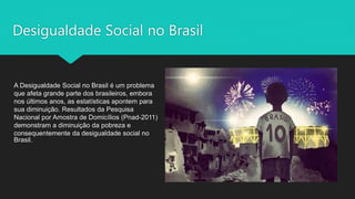 Desigualdade Social no Brasil
A Desigualdade Social no Brasil é um problema
que afeta grande parte dos brasileiros, embora
nos últimos anos, as estatísticas apontem para
sua diminuição. Resultados da Pesquisa
Nacional por Amostra de Domicílios (Pnad-2011)
demonstram a diminuição da pobreza e
consequentemente da desigualdade social no
Brasil.
 