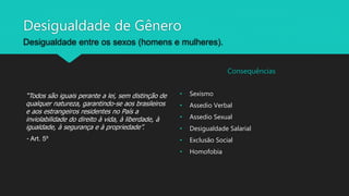 Desigualdade de Gênero
Desigualdade entre os sexos (homens e mulheres).
“Todos são iguais perante a lei, sem distinção de
qualquer natureza, garantindo-se aos brasileiros
e aos estrangeiros residentes no País a
inviolabilidade do direito à vida, à liberdade, à
igualdade, à segurança e à propriedade”.
- Art. 5º
Consequências
• Sexismo
• Assedio Verbal
• Assedio Sexual
• Desigualdade Salarial
• Exclusão Social
• Homofobia
 