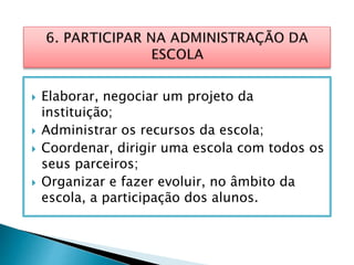  Elaborar, negociar um projeto da
instituição;
 Administrar os recursos da escola;
 Coordenar, dirigir uma escola com todos os
seus parceiros;
 Organizar e fazer evoluir, no âmbito da
escola, a participação dos alunos.
 
