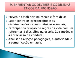  Prevenir a violência na escola e fora dela;
 Lutar contra os preconceitos e as
discriminações sexuais, étnicas e sociais;
 Participar da criação de regras da vida comum
referentes à disciplina na escola, às sanções e
à apreciação da conduta;
 Analisar a relação pedagógica, a autoridade e
a comunicação em aula.
 