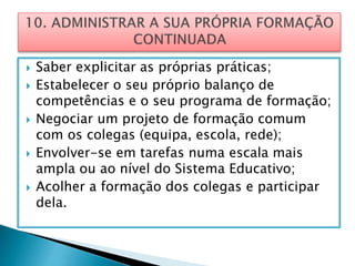  Saber explicitar as próprias práticas;
 Estabelecer o seu próprio balanço de
competências e o seu programa de formação;
 Negociar um projeto de formação comum
com os colegas (equipa, escola, rede);
 Envolver-se em tarefas numa escala mais
ampla ou ao nível do Sistema Educativo;
 Acolher a formação dos colegas e participar
dela.
 