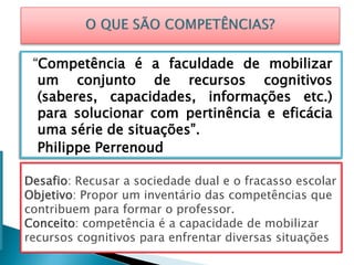 “Competência é a faculdade de mobilizar
um conjunto de recursos cognitivos
(saberes, capacidades, informações etc.)
para solucionar com pertinência e eficácia
uma série de situações”.
Philippe Perrenoud
Desafio: Recusar a sociedade dual e o fracasso escolar
Objetivo: Propor um inventário das competências que
contribuem para formar o professor.
Conceito: competência é a capacidade de mobilizar
recursos cognitivos para enfrentar diversas situações
 