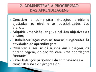  Conceber e administrar situações problema
ajustadas ao nível e às possibilidades dos
alunos;
 Adquirir uma visão longitudinal dos objetivos do
ensino;
 Estabelecer laços com as teorias subjacentes às
atividades de aprendizagem;
 Observar e avaliar os alunos em situações de
aprendizagem, de acordo com uma abordagem
formativa;
 Fazer balanços periódicos de competências e
tomar decisões de progressão.
 