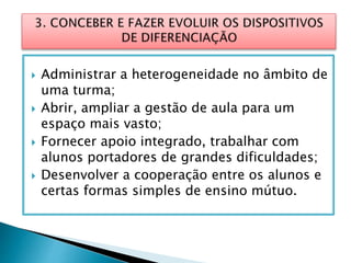  Administrar a heterogeneidade no âmbito de
uma turma;
 Abrir, ampliar a gestão de aula para um
espaço mais vasto;
 Fornecer apoio integrado, trabalhar com
alunos portadores de grandes dificuldades;
 Desenvolver a cooperação entre os alunos e
certas formas simples de ensino mútuo.
 
