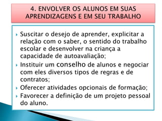  Suscitar o desejo de aprender, explicitar a
relação com o saber, o sentido do trabalho
escolar e desenvolver na criança a
capacidade de autoavaliação;
 Instituir um conselho de alunos e negociar
com eles diversos tipos de regras e de
contratos;
 Oferecer atividades opcionais de formação;
 Favorecer a definição de um projeto pessoal
do aluno.
 