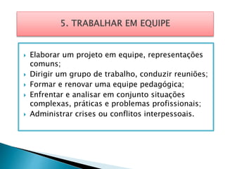  Elaborar um projeto em equipe, representações
comuns;
 Dirigir um grupo de trabalho, conduzir reuniões;
 Formar e renovar uma equipe pedagógica;
 Enfrentar e analisar em conjunto situações
complexas, práticas e problemas profissionais;
 Administrar crises ou conflitos interpessoais.
 