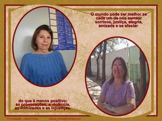 O mundo pode ser melhor se cada um de nós semear sorrisos, justiça, alegria, amizade e se afastar  do que é menos positivo:  as provocações, a violência,  as inimizades e as injustiças.  